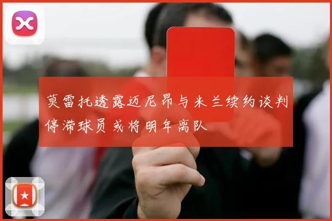 莫雷托透露迈尼昂与米兰续约谈判停滞球员或将明年离队