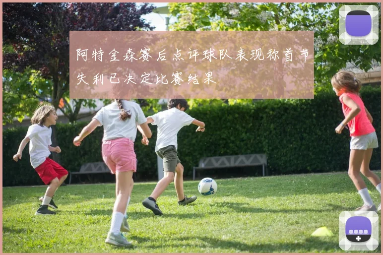 阿特金森赛后点评球队表现称首节失利已决定比赛结果