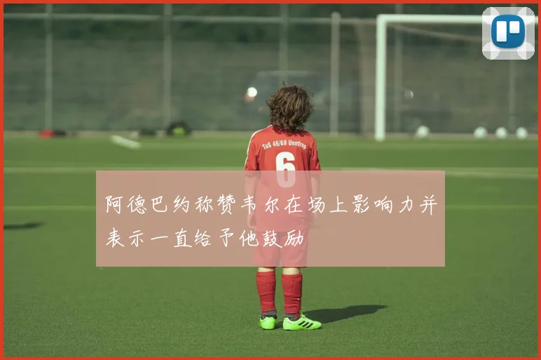 阿德巴约称赞韦尔在场上影响力并表示一直给予他鼓励