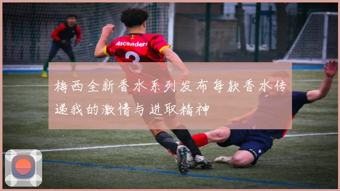 梅西全新香水系列发布每款香水传递我的激情与进取精神
