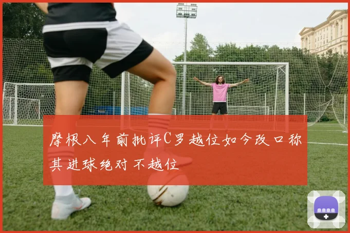 摩根八年前批评C罗越位如今改口称其进球绝对不越位