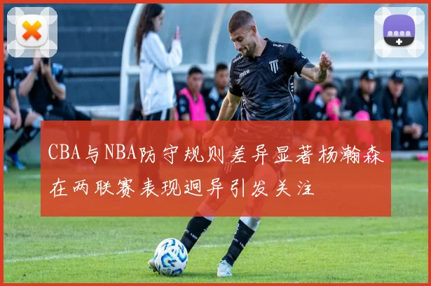 CBA与NBA防守规则差异显著杨瀚森在两联赛表现迥异引发关注