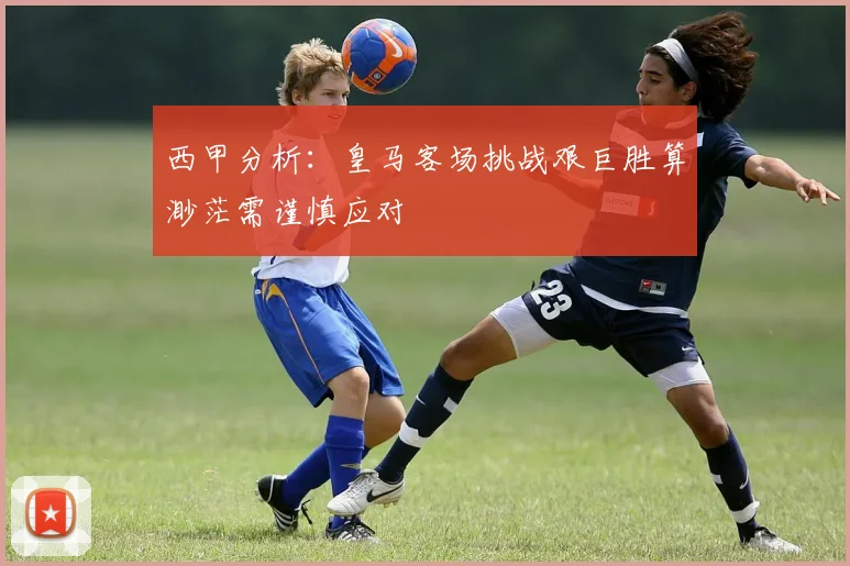 西甲分析：皇马客场挑战艰巨胜算渺茫需谨慎应对