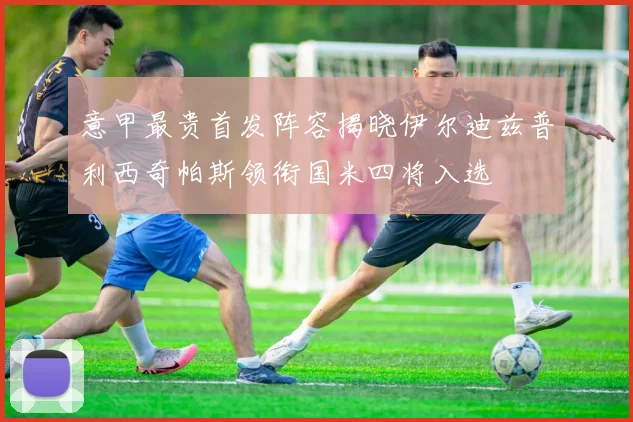 意甲最贵首发阵容揭晓伊尔迪兹普利西奇帕斯领衔国米四将入选