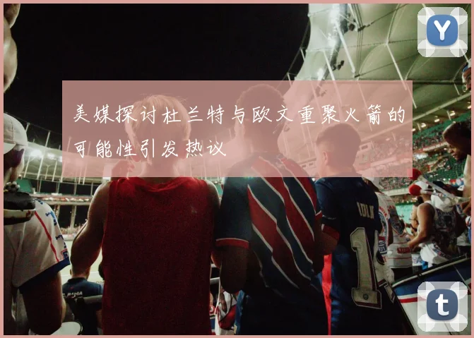 美媒探讨杜兰特与欧文重聚火箭的可能性引发热议