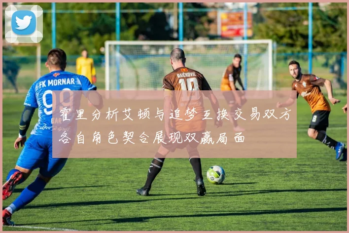 霍里分析艾顿与追梦互换交易双方各自角色契合展现双赢局面