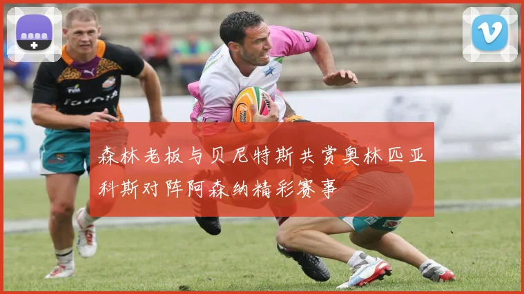 森林老板与贝尼特斯共赏奥林匹亚科斯对阵阿森纳精彩赛事