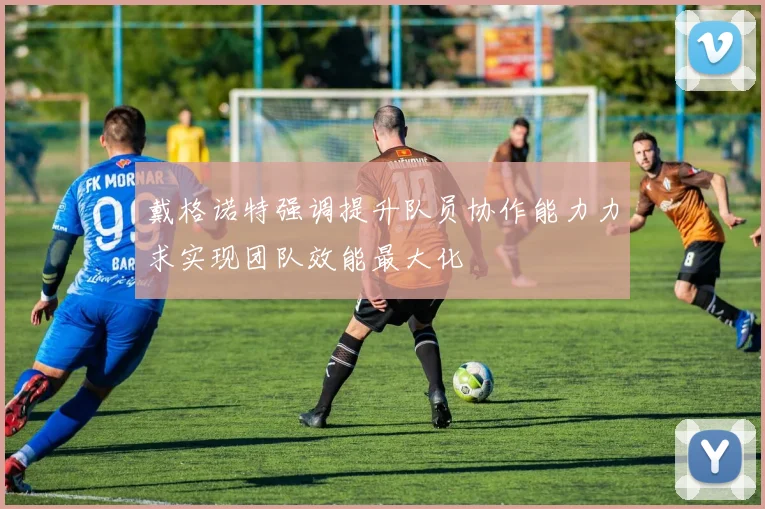戴格诺特强调提升队员协作能力力求实现团队效能最大化