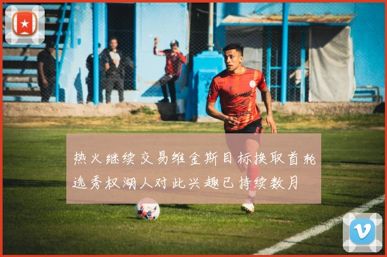 热火继续交易维金斯目标换取首轮选秀权湖人对此兴趣已持续数月