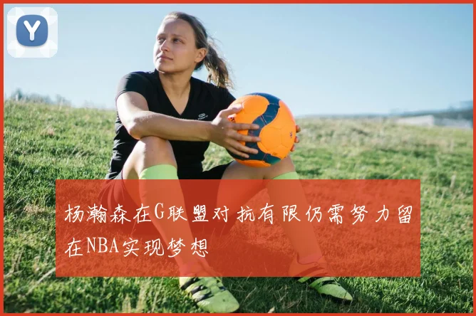 杨瀚森在G联盟对抗有限仍需努力留在NBA实现梦想