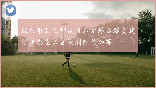 玻利维亚主帅谈日本进球后球员迷茫状态全力备战洲际附加赛