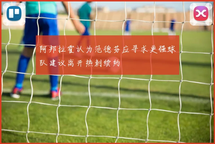 阿邦拉霍认为范德芬应寻求更强球队建议离开热刺续约