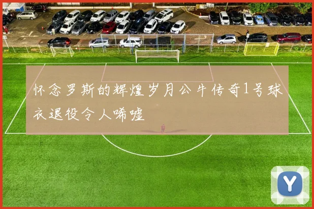 怀念罗斯的辉煌岁月公牛传奇1号球衣退役令人唏嘘