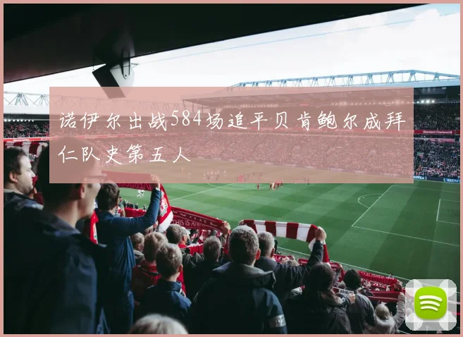 诺伊尔出战584场追平贝肯鲍尔成拜仁队史第五人