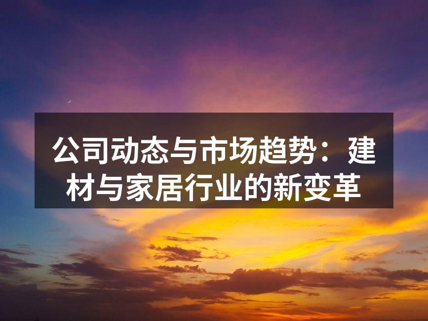 公司动态与市场趋势：建材与家居行业的新变革