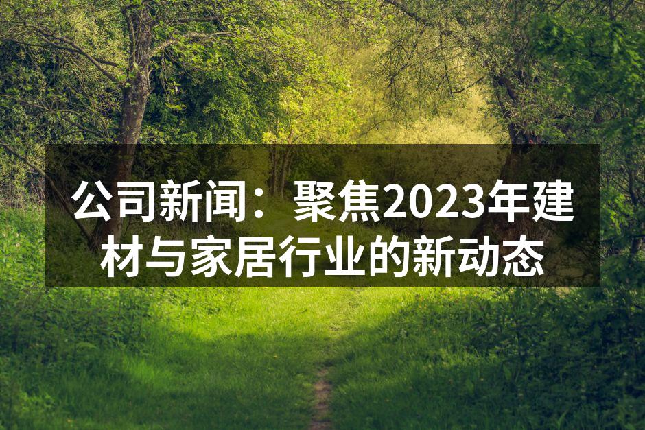 公司新闻：聚焦2023年建材与家居行业的新动态