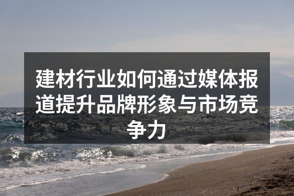 建材行业如何通过媒体报道提升品牌形象与市场竞争力