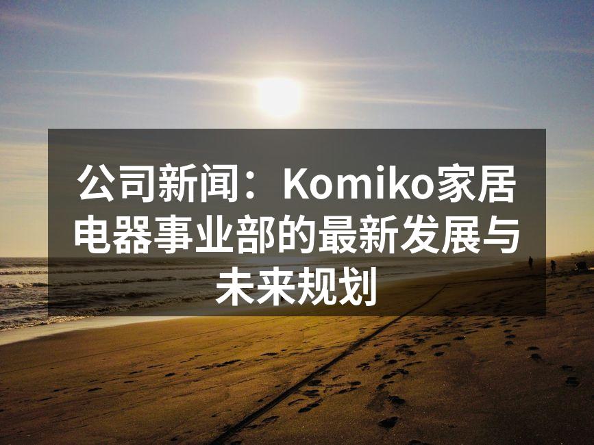 公司新闻：Komiko家居电器事业部的最新发展与未来规划