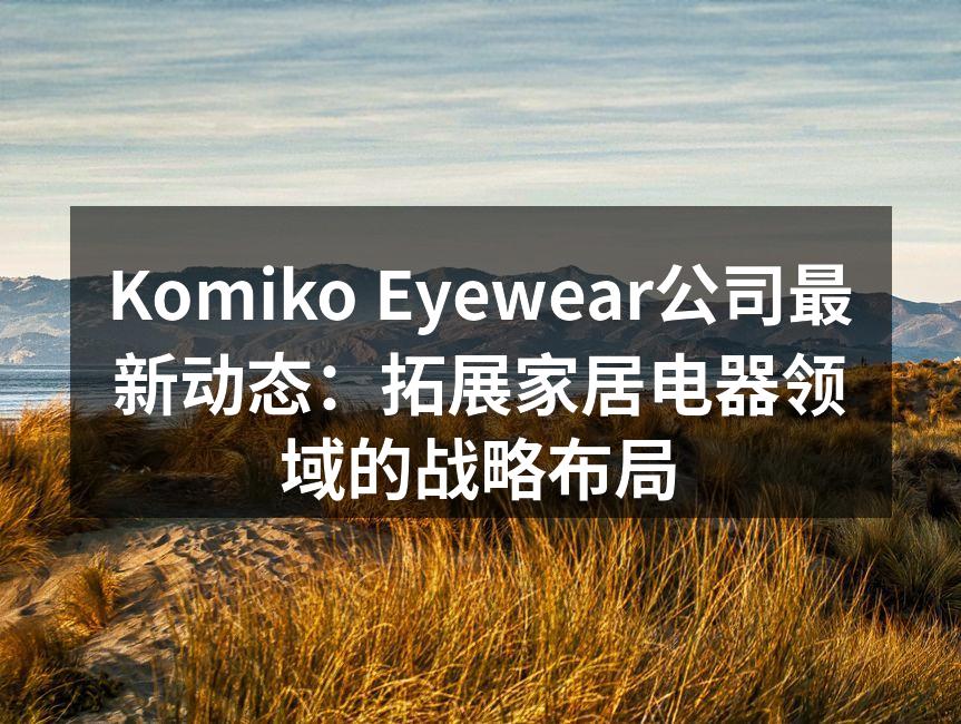 Komiko Eyewear公司最新动态：拓展家居电器领域的